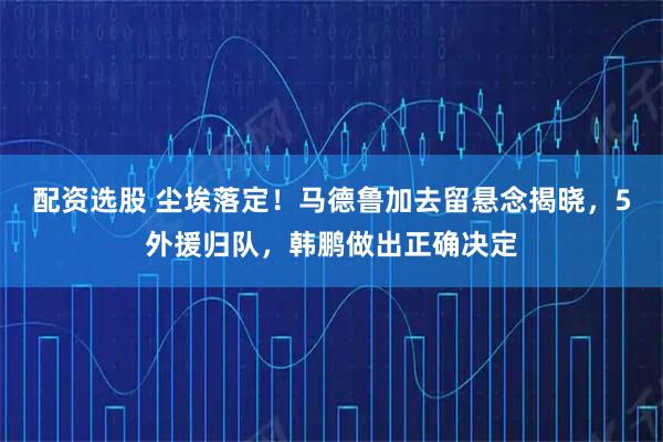 配资选股 尘埃落定！马德鲁加去留悬念揭晓，5外援归队，韩鹏做出正确决定