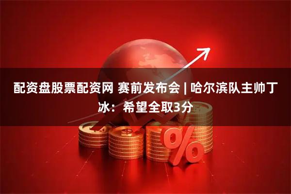 配资盘股票配资网 赛前发布会 | 哈尔滨队主帅丁冰：希望全取3分