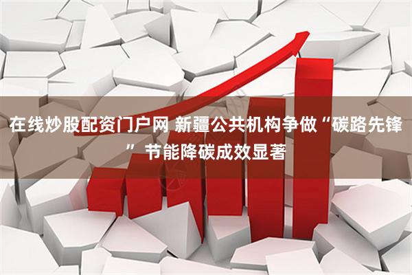 在线炒股配资门户网 新疆公共机构争做“碳路先锋” 节能降碳成效显著